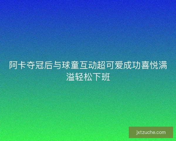 阿卡夺冠后与球童互动超可爱成功喜悦满溢轻松下班