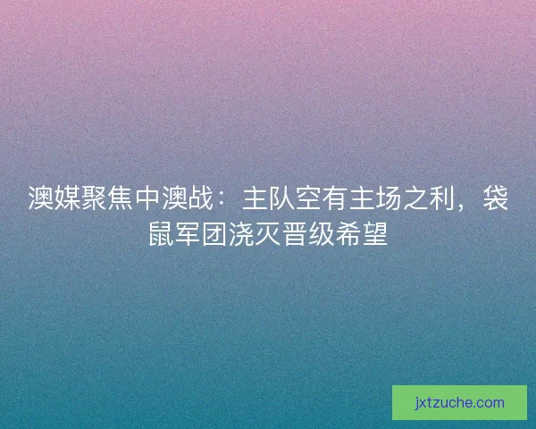 澳媒聚焦中澳战：主队空有主场之利，袋鼠军团浇灭晋级希望