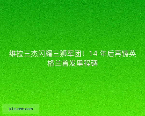 维拉三杰闪耀三狮军团！14 年后再铸英格兰首发里程碑