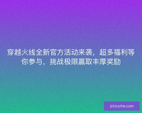 穿越火线全新官方活动来袭，超多福利等你参与，挑战极限赢取丰厚奖励