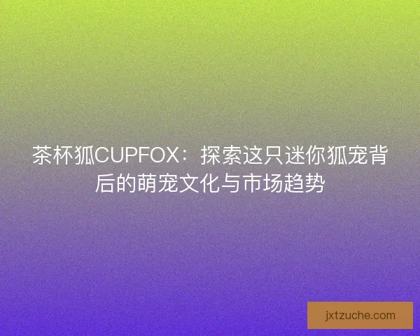 茶杯狐CUPFOX：探索这只迷你狐宠背后的萌宠文化与市场趋势