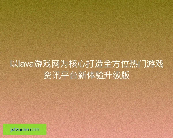 以lava游戏网为核心打造全方位热门游戏资讯平台新体验升级版 以lava游戏网为核心打造全方位热门游戏资讯平台新体验升级版