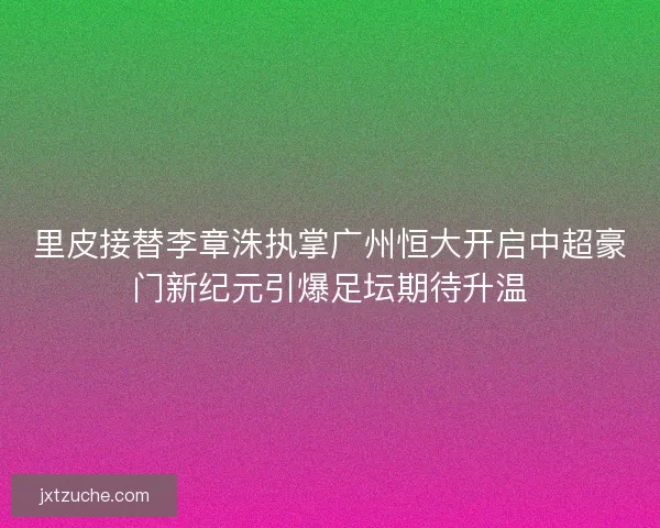 里皮接替李章洙执掌广州恒大开启中超豪门新纪元引爆足坛期待升温
