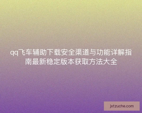 qq飞车辅助下载安全渠道与功能详解指南最新稳定版本获取方法大全