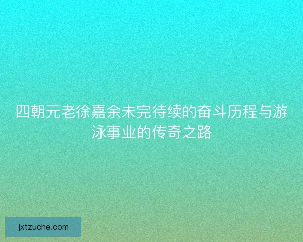 四朝元老徐嘉余未完待续的奋斗历程与游泳事业的传奇之路 四朝元老徐嘉余未完待续的奋斗历程与游泳事业的传奇之路