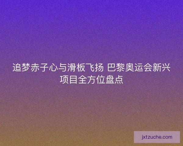 追梦赤子心与滑板飞扬 巴黎奥运会新兴项目全方位盘点