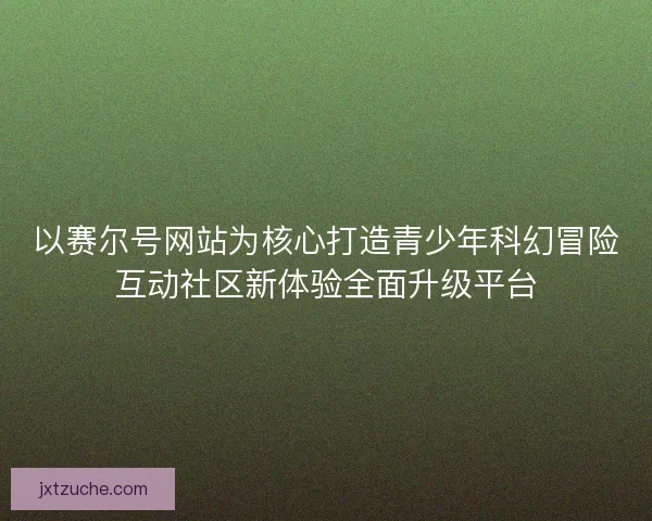 以赛尔号网站为核心打造青少年科幻冒险互动社区新体验全面升级平台
