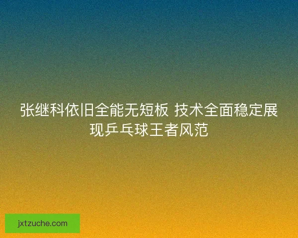 张继科依旧全能无短板 技术全面稳定展现乒乓球王者风范 张继科依旧全能无短板 技术全面稳定展现乒乓球王者风范