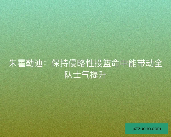 朱霍勒迪：保持侵略性投篮命中能带动全队士气提升