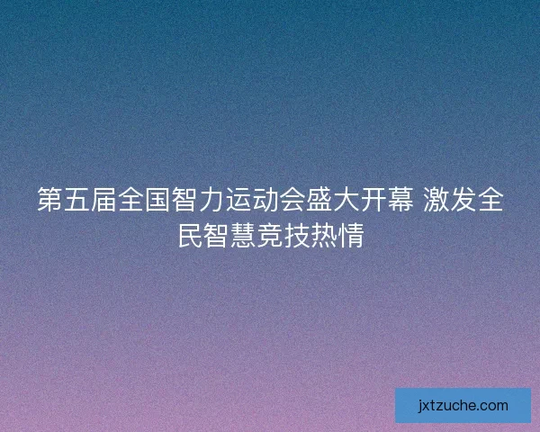 第五届全国智力运动会盛大开幕 激发全民智慧竞技热情 第五届全国智力运动会盛大开幕 激发全民智慧竞技热情