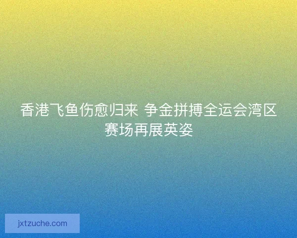 香港飞鱼伤愈归来 争金拼搏全运会湾区赛场再展英姿 香港飞鱼伤愈归来 争金拼搏全运会湾区赛场再展英姿