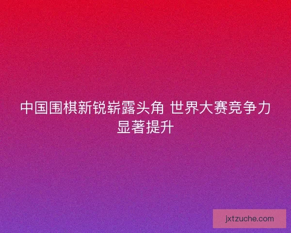 中国围棋新锐崭露头角 世界大赛竞争力显著提升 中国围棋新锐崭露头角 世界大赛竞争力显著提升