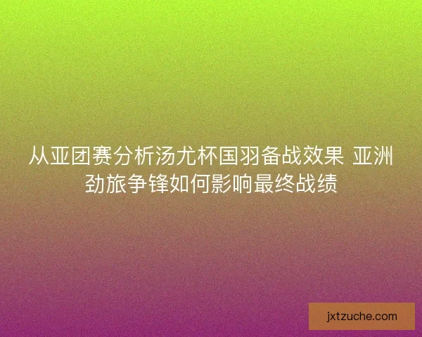 从亚团赛分析汤尤杯国羽备战效果 亚洲劲旅争锋如何影响最终战绩