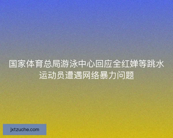 国家体育总局游泳中心回应全红婵等跳水运动员遭遇网络暴力问题