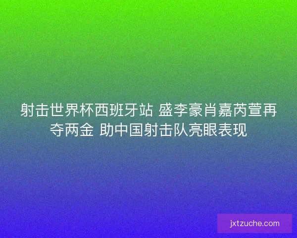 射击世界杯西班牙站 盛李豪肖嘉芮萱再夺两金 助中国射击队亮眼表现
