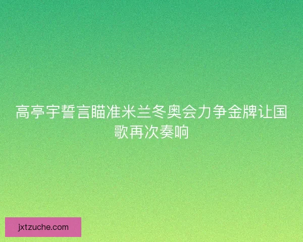 高亭宇誓言瞄准米兰冬奥会力争金牌让国歌再次奏响