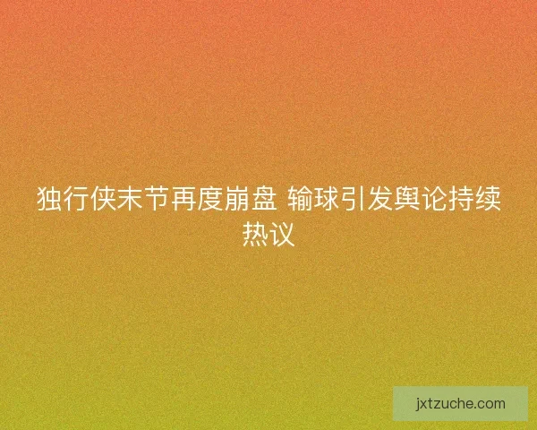 独行侠末节再度崩盘 输球引发舆论持续热议