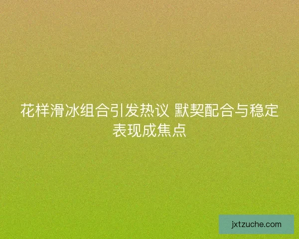 花样滑冰组合引发热议 默契配合与稳定表现成焦点