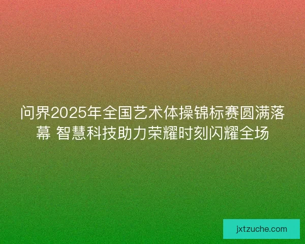 问界2025年全国艺术体操锦标赛圆满落幕 智慧科技助力荣耀时刻闪耀全场 问界2025年全国艺术体操锦标赛圆满落幕 智慧科技助力荣耀时刻闪耀全场