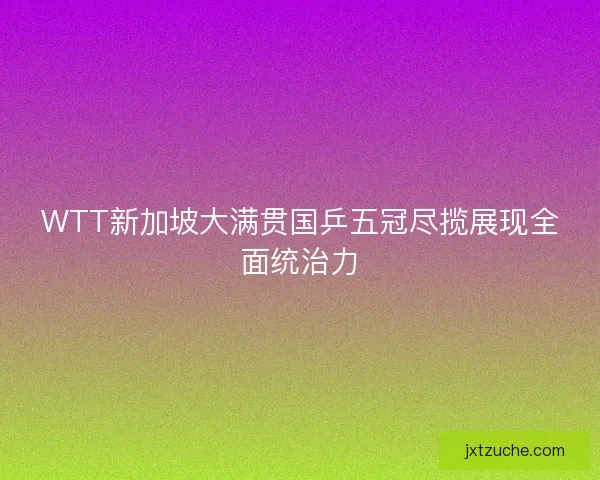 WTT新加坡大满贯国乒五冠尽揽展现全面统治力