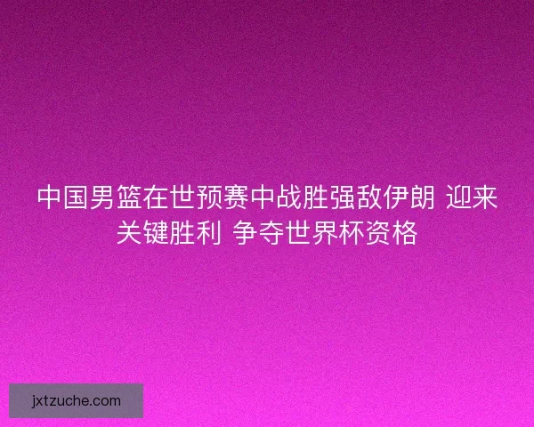 中国男篮在世预赛中战胜强敌伊朗 迎来关键胜利 争夺世界杯资格