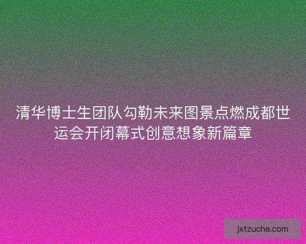 清华博士生团队勾勒未来图景点燃成都世运会开闭幕式创意想象新篇章 清华博士生团队勾勒未来图景点燃成都世运会开闭幕式创意想象新篇章