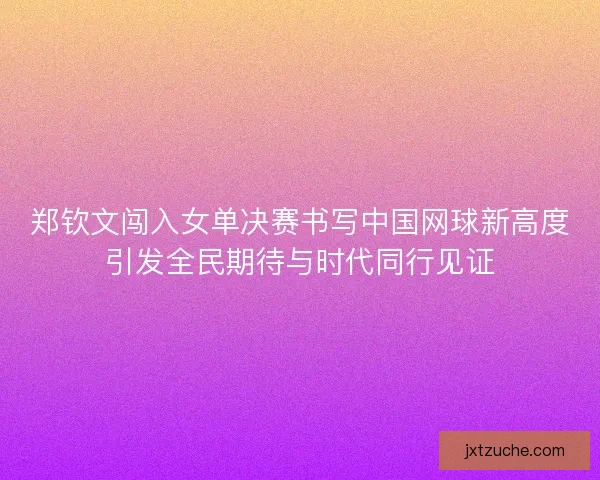 郑钦文闯入女单决赛书写中国网球新高度引发全民期待与时代同行见证
