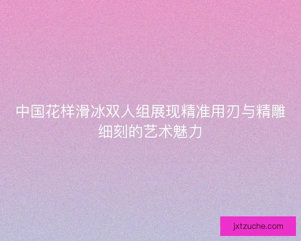 中国花样滑冰双人组展现精准用刃与精雕细刻的艺术魅力 中国花样滑冰双人组展现精准用刃与精雕细刻的艺术魅力