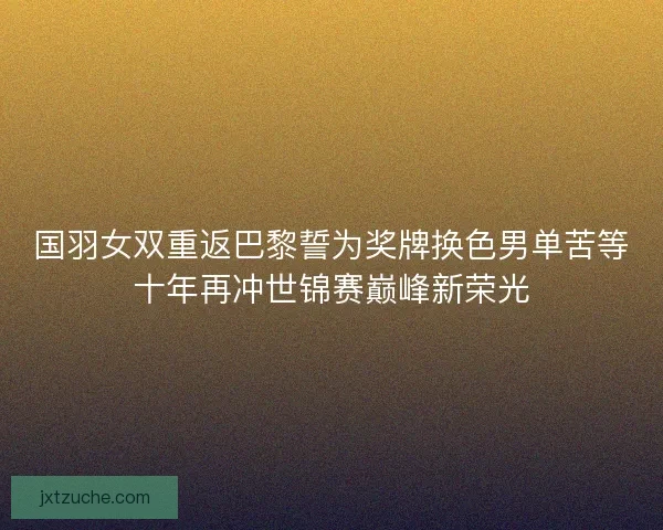 国羽女双重返巴黎誓为奖牌换色男单苦等十年再冲世锦赛巅峰新荣光