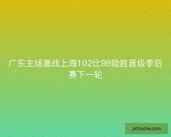 广东主场激战上海102比98险胜晋级季后赛下一轮