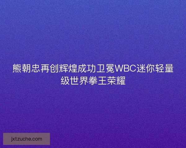 熊朝忠再创辉煌成功卫冕WBC迷你轻量级世界拳王荣耀 熊朝忠再创辉煌成功卫冕WBC迷你轻量级世界拳王荣耀