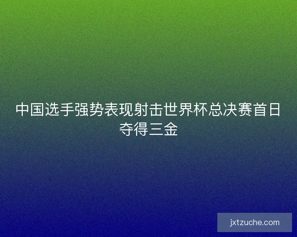 中国选手强势表现射击世界杯总决赛首日夺得三金 中国选手强势表现射击世界杯总决赛首日夺得三金