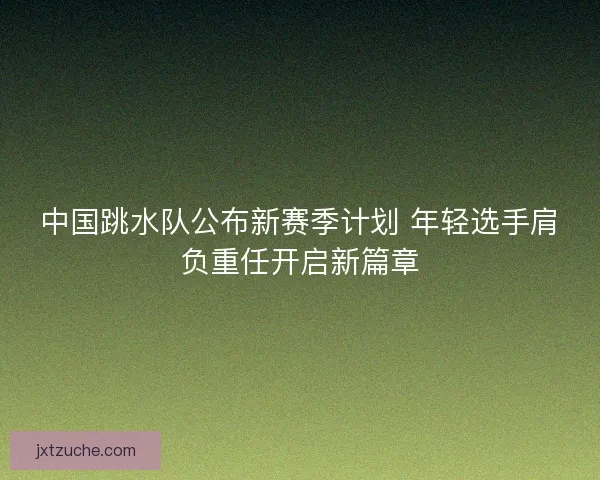 中国跳水队公布新赛季计划 年轻选手肩负重任开启新篇章