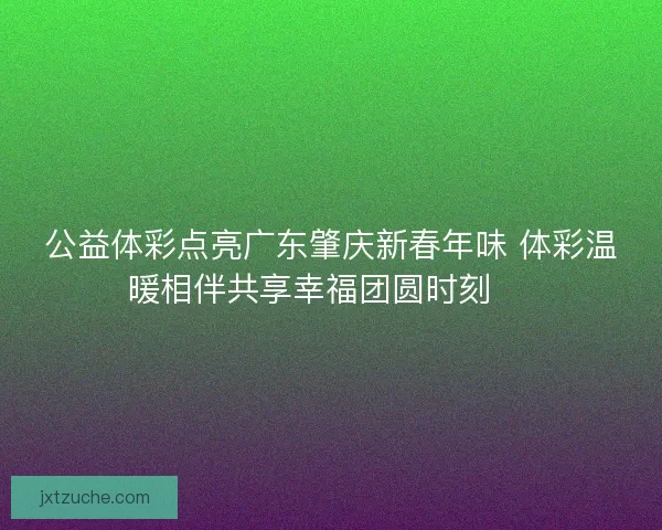 公益体彩点亮广东肇庆新春年味 体彩温暖相伴共享幸福团圆时刻 🎉 公益体彩点亮广东肇庆新春年味 体彩温暖相伴共享幸福团圆时刻 🎉