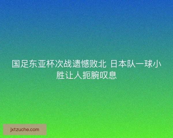 国足东亚杯次战遗憾败北 日本队一球小胜让人扼腕叹息